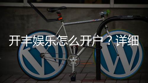 开丰娱乐怎么开户？详细流程与注意事项解析