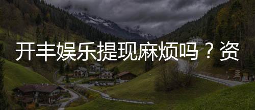 开丰娱乐提现麻烦吗？资深玩家解析提现流程与技巧