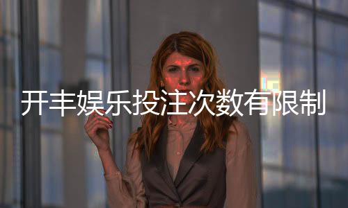 开丰娱乐投注次数有限制吗？详解平台规则与玩法技巧