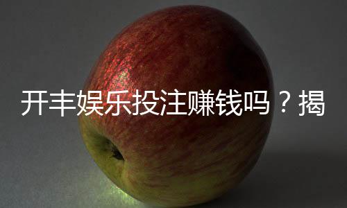 开丰娱乐投注赚钱吗？揭秘真实盈利玩法与避坑指南
