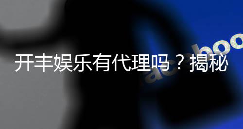 开丰娱乐有代理吗?揭秘代理加盟条件与流程