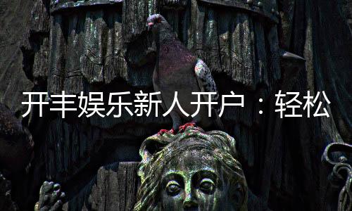 开丰娱乐新人开户:轻松注册即享豪华礼包与高额返利
