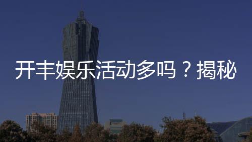 开丰娱乐活动多吗?揭秘其丰富活动与独家优惠