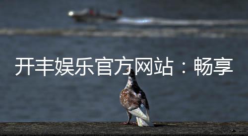 开丰娱乐官方网站：畅享顶级棋牌与电子游艺的豪华体验