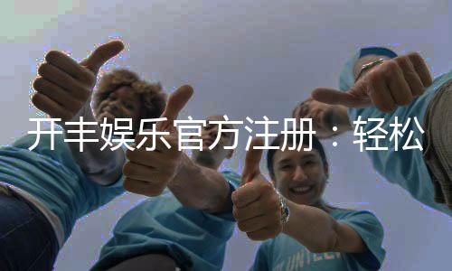 开丰娱乐官方注册:轻松完成开户畅享顶级游戏体验