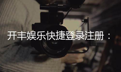 开丰娱乐快捷登录注册:轻松三步完成账号注册畅玩全站