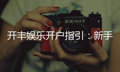 开丰娱乐开户指引：新手必看的快速注册与首存攻略