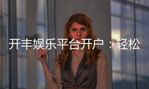 开丰娱乐平台开户:轻松注册即享豪华礼包与高额返水