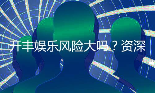 开丰娱乐风险大吗？资深玩家揭秘真实体验与防坑指南