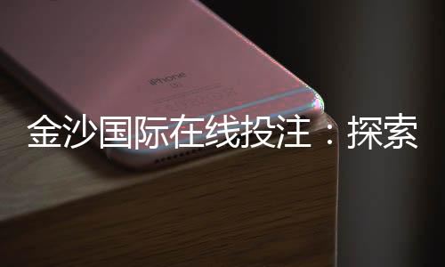 金沙国际在线投注:探索顶级娱乐平台的赢利秘诀