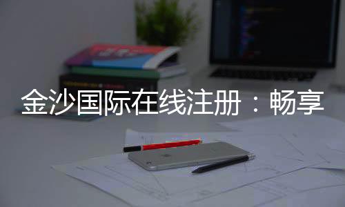 金沙国际在线注册:畅享顶级棋牌与电子游的豪华体验