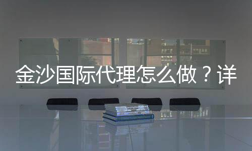金沙国际代理怎么做？详细申请流程与盈利技巧分享