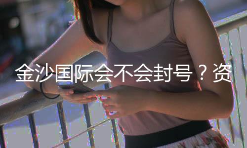 金沙国际会不会封号？资深玩家揭秘账号安全与防封技巧