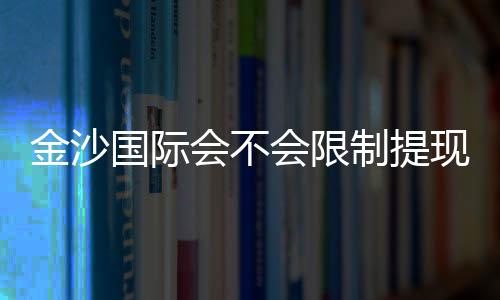 金沙国际会不会限制提现?资深玩家解析提现规则与到账时效