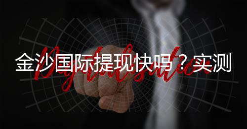金沙国际提现快吗？实测到账速度与提现技巧分享