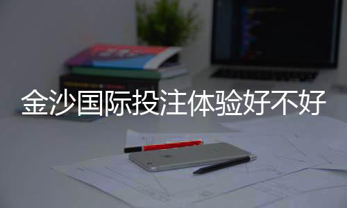金沙国际投注体验好不好？资深玩家亲测真实体验分享