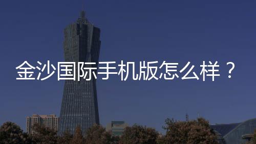 金沙国际手机版怎么样?资深玩家实测体验与平台特色解析