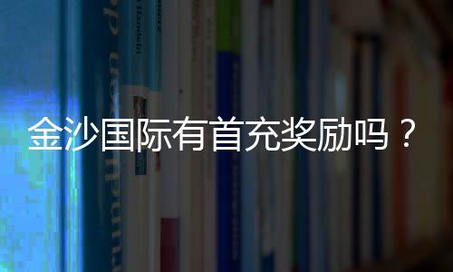 金沙国际有首充奖励吗?新会员首存福利详解
