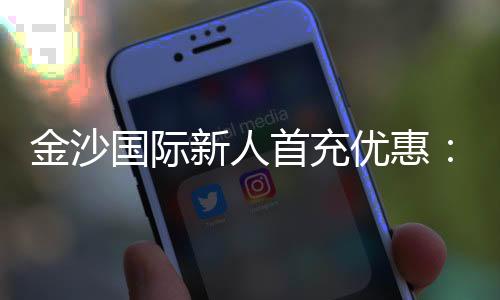 金沙国际新人首充优惠：注册即享高额返利与专属礼包