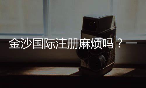 金沙国际注册麻烦吗？一文详解注册流程与注意事项