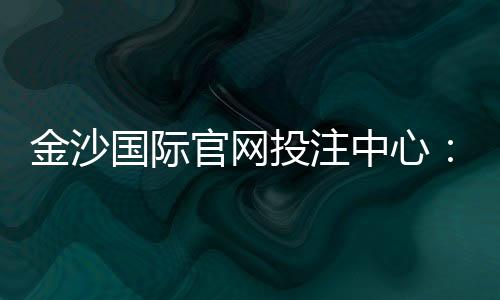 金沙国际官网投注中心:资深玩家揭秘高胜率投注技巧