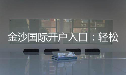 金沙国际开户入口：轻松注册享豪华礼遇与高额返水