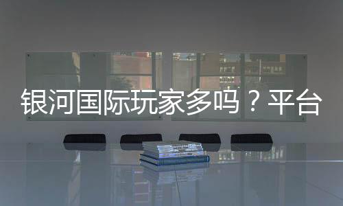银河国际玩家多吗？平台人气与真实体验解析
