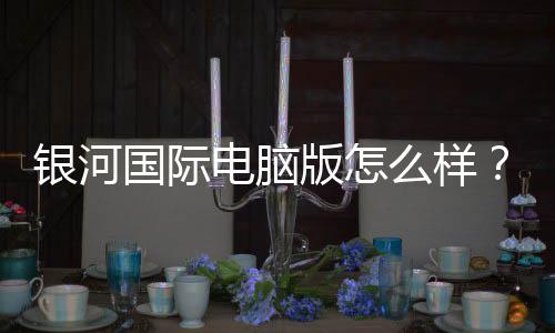银河国际电脑版怎么样?资深玩家带你全面评测体验