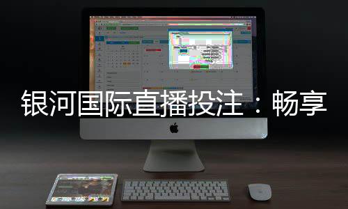 银河国际直播投注:畅享高赔率赛事与真人娱乐新体验
