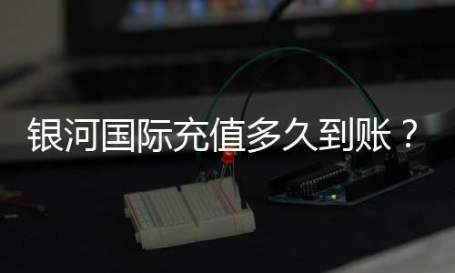 银河国际充值多久到账？到账时间及常见问题解析