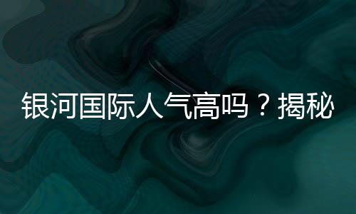 银河国际人气高吗？揭秘其火爆原因与玩家真实评价