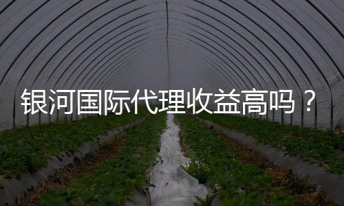银河国际代理收益高吗？深度解析代理收益与优势