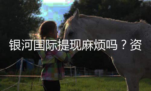 银河国际提现麻烦吗?资深玩家分享快速到账技巧