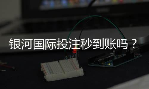 银河国际投注秒到账吗?实测到账速度与使用体验分享