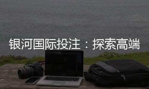 银河国际投注：探索高端娱乐平台的无限魅力