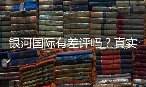 银河国际有差评吗？真实玩家体验与评价解析