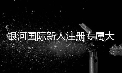 银河国际新人注册专属大礼包：首存即送888元彩金与VIP特权