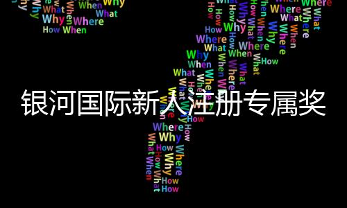 银河国际新人注册专属奖励：首存礼金与高额返水等你拿