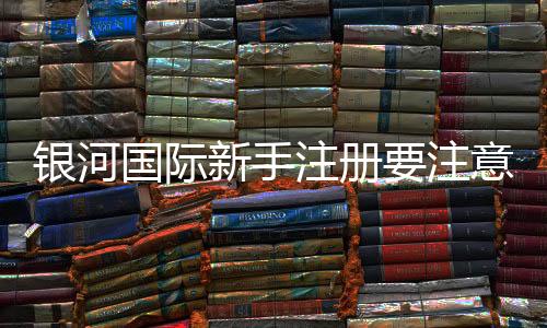 银河国际新手注册要注意什么?五大关键点助你顺利开局