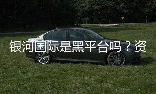 银河国际是黑平台吗？资深玩家揭秘其真实运营内幕