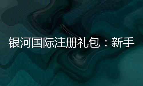 银河国际注册礼包:新手必领的超值福利与实战攻略