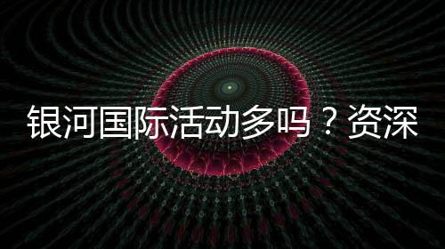 银河国际活动多吗?资深玩家带你揭秘最新优惠与福利