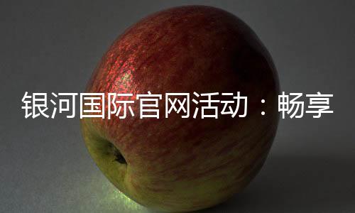银河国际官网活动：畅享豪华礼遇与惊喜优惠