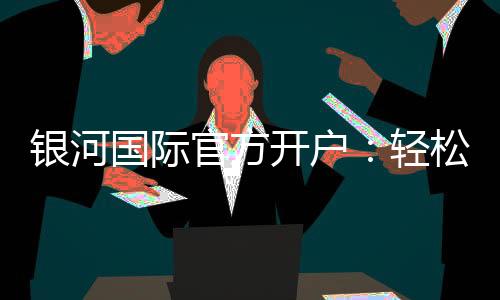 银河国际官方开户：轻松注册畅享高端棋牌娱乐盛宴
