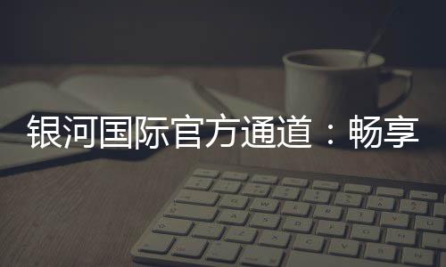 银河国际官方通道：畅享顶级娱乐体验与安全投注指南