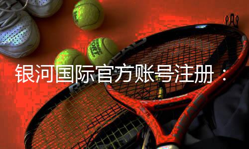 银河国际官方账号注册：轻松完成开户享受豪华游戏体验