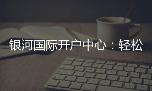 银河国际开户中心：轻松注册享豪华游戏礼遇