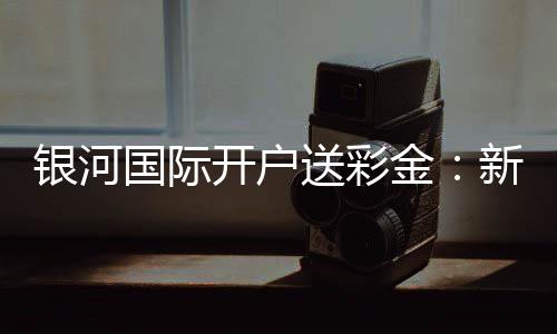银河国际开户送彩金:新会员专享豪礼首存即送高额彩金