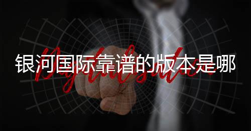 银河国际靠谱的版本是哪一个?资深玩家实测推荐最佳选择