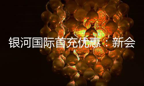 银河国际首充优惠:新会员专享高额返利与独家礼包